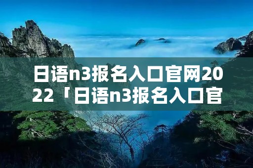 日语n3报名入口官网2022「日语n3报名入口官网2020」 日语n3报名入口官网2022「日语n3报名入口官网2020」
