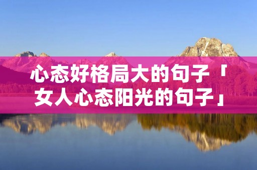 心态好格局大的句子「女人心态阳光的句子」