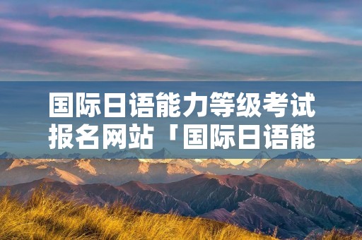 国际日语能力等级考试报名网站「国际日语能力考试官网」 国际日语能力等级考试报名网站「国际日语能力考试官网」