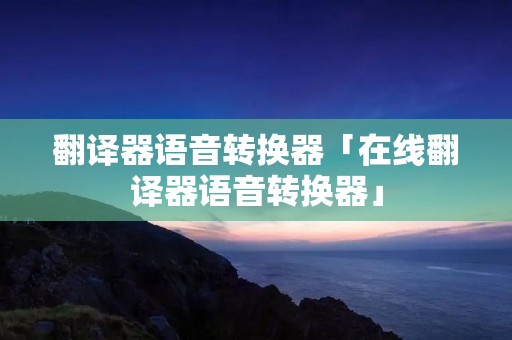 翻译器语音转换器「在线翻译器语音转换器」