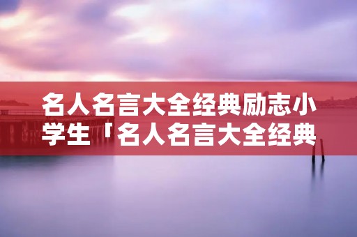 名人名言大全经典励志小学生「名人名言大全经典摘抄」