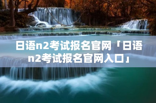 日语n2考试报名官网「日语n2考试报名官网入口」