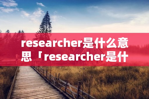 researcher是什么意思「researcher是什么意思英语翻译成中文」 researcher是什么意思「researcher是什么意思英语翻译成中文」