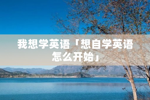 我想学英语「想自学英语怎么开始」 我想学英语「想自学英语怎么开始」
