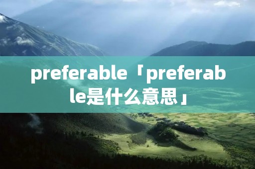 preferable「preferable是什么意思」 preferable「preferable是什么意思」