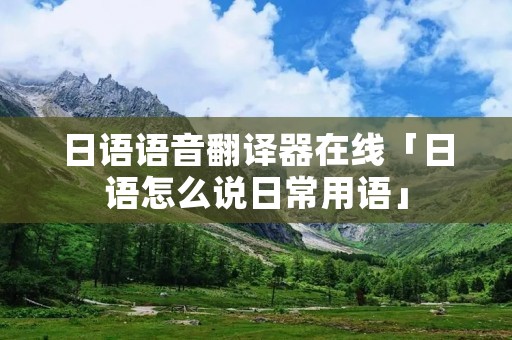 日语语音翻译器在线「日语怎么说日常用语」