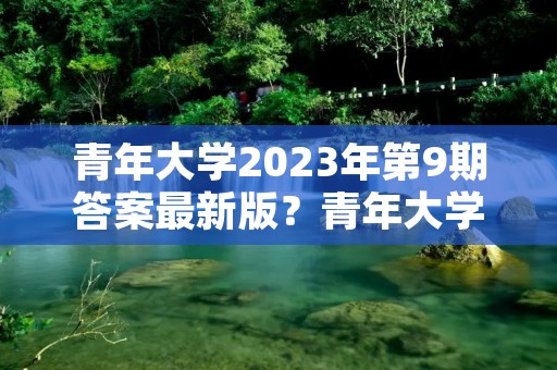 青年大学2023年第9期答案最新版？青年大学2023第六期答案是什么