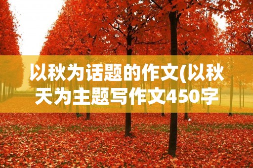 以秋为话题的作文(以秋天为主题写作文450字以上)