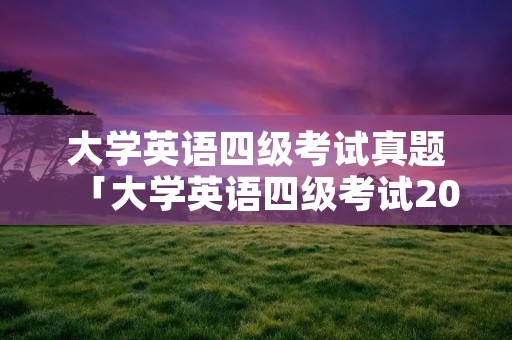 大学英语四级考试真题「大学英语四级考试2022年6月真题」