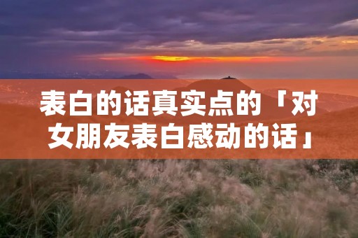 表白的话真实点的「对女朋友表白感动的话」
