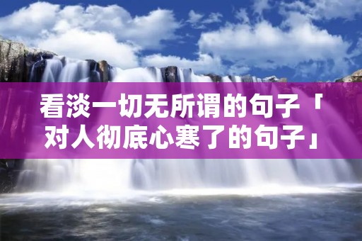 看淡一切无所谓的句子「对人彻底心寒了的句子」