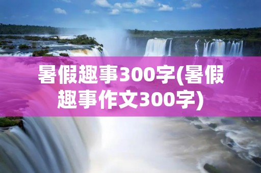 暑假趣事300字(暑假趣事作文300字) 暑假趣事300字(暑假趣事作文300字)