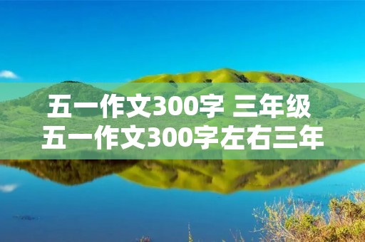 五一作文300字 三年级 五一作文300字左右三年级 五一作文300字 三年级 五一作文300字左右三年级