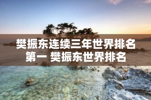 樊振东连续三年世界排名第一 樊振东世界排名 樊振东连续三年世界排名第一 樊振东世界排名