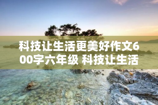 科技让生活更美好作文600字六年级 科技让生活更美好600字六年级作文8篇 科技让生活更美好作文600字六年级 科技让生活更美好600字六年级作文8篇