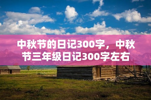中秋节的日记300字,中秋节三年级日记300字左右 中秋节的日记300字,中秋节三年级日记300字左右