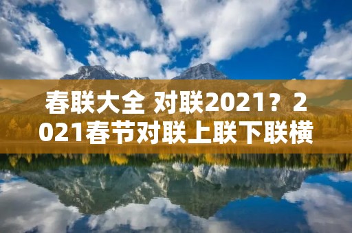 春联大全 对联2021?2021春节对联上联下联横批【80对】 春联大全 对联2021?2021春节对联上联下联横批【80对】