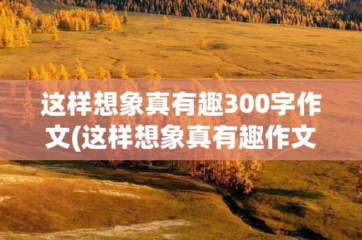 这样想象真有趣300字作文(这样想象真有趣作文300字左右三年级(13篇)) 这样想象真有趣300字作文(这样想象真有趣作文300字左右三年级(13篇))