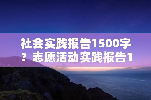 社会实践报告1500字?志愿活动实践报告1500字 社会实践报告1500字?志愿活动实践报告1500字