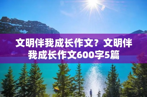 文明伴我成长作文?文明伴我成长作文600字5篇 文明伴我成长作文?文明伴我成长作文600字5篇