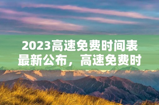2023高速免费时间表最新公布,高速免费时间2023时间表 2023高速免费时间表最新公布,高速免费时间2023时间表