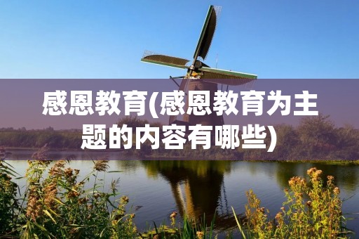 感恩教育(感恩教育为主题的内容有哪些) 感恩教育(感恩教育为主题的内容有哪些)