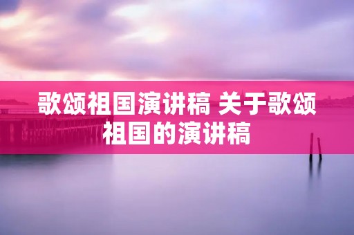 歌颂祖国演讲稿 关于歌颂祖国的演讲稿