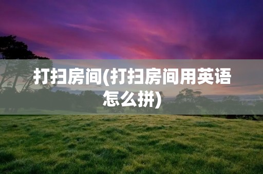 打扫房间(打扫房间用英语怎么拼) 打扫房间(打扫房间用英语怎么拼)
