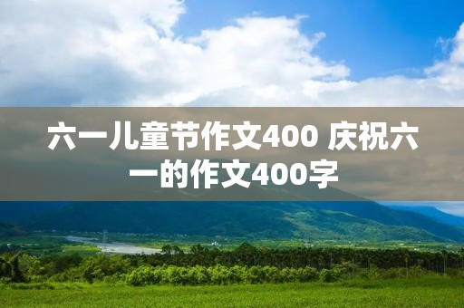 六一儿童节作文400 庆祝六一的作文400字 六一儿童节作文400 庆祝六一的作文400字