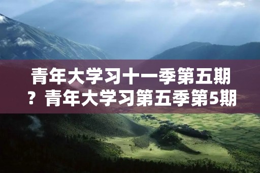 青年大学习十一季第五期?青年大学习第五季第5期答案是什么呢 青年大学习十一季第五期?青年大学习第五季第5期答案是什么呢