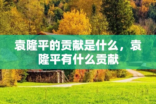 袁隆平的贡献是什么,袁隆平有什么贡献 袁隆平的贡献是什么,袁隆平有什么贡献