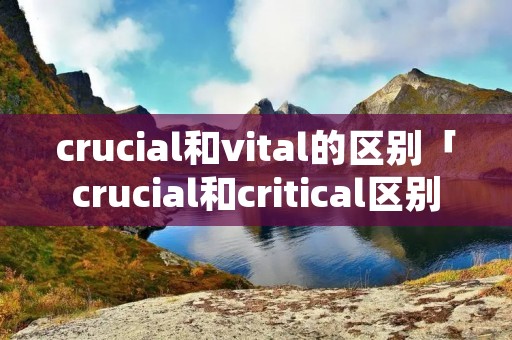 crucial和vital的区别「crucial和critical区别」