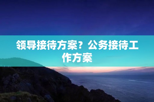 领导接待方案?公务接待工作方案 领导接待方案?公务接待工作方案