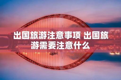 出国旅游注意事项 出国旅游需要注意什么 出国旅游注意事项 出国旅游需要注意什么