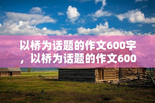 以桥为话题的作文600字,以桥为话题的作文600字五篇 以桥为话题的作文600字,以桥为话题的作文600字五篇