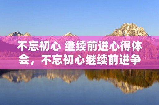 不忘初心 继续前进心得体会，不忘初心继续前进争做合格共产党员心得体会