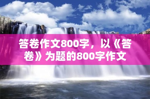 答卷作文800字,以《答卷》为题的800字作文 答卷作文800字,以《答卷》为题的800字作文
