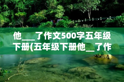 他___了作文500字五年级下册(五年级下册他__了作文500字左右(5篇)) 他___了作文500字五年级下册(五年级下册他__了作文500字左右(5篇))