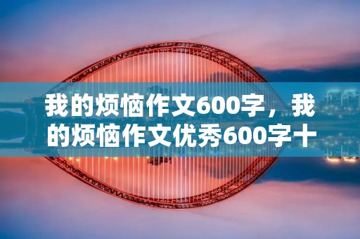 我的烦恼作文600字,我的烦恼作文优秀600字十篇 我的烦恼作文600字,我的烦恼作文优秀600字十篇