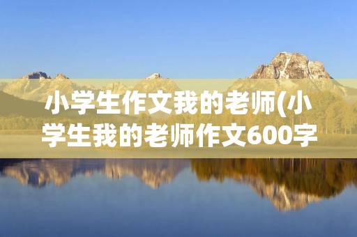 小学生作文我的老师(小学生我的老师作文600字10篇) 小学生作文我的老师(小学生我的老师作文600字10篇)