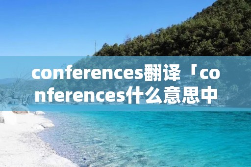 conferences翻译「conferences什么意思中文翻译」 conferences翻译「conferences什么意思中文翻译」