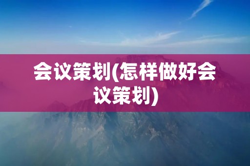 会议策划(怎样做好会议策划) 会议策划(怎样做好会议策划)