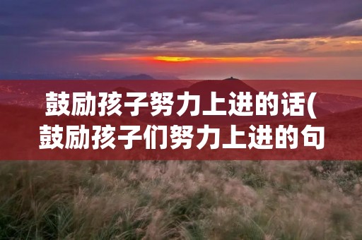 鼓励孩子努力上进的话(鼓励孩子们努力上进的句子(常用88句)) 鼓励孩子努力上进的话(鼓励孩子们努力上进的句子(常用88句))