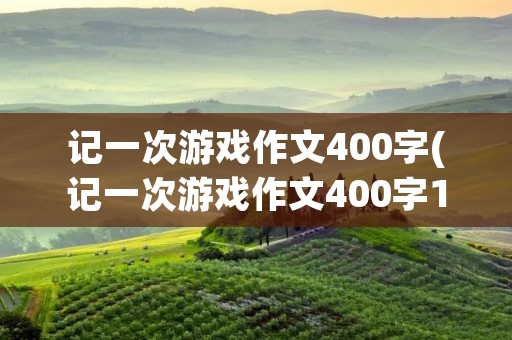 记一次游戏作文400字(记一次游戏作文400字10篇) 记一次游戏作文400字(记一次游戏作文400字10篇)