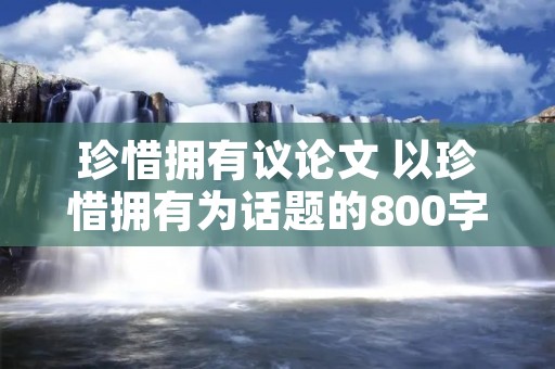 珍惜拥有议论文 以珍惜拥有为话题的800字议论文 珍惜拥有议论文 以珍惜拥有为话题的800字议论文