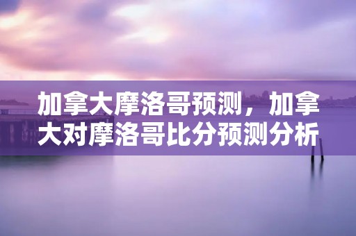 加拿大摩洛哥预测,加拿大对摩洛哥比分预测分析 加拿大摩洛哥预测,加拿大对摩洛哥比分预测分析