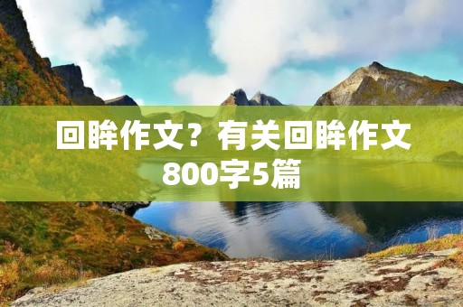 回眸作文?有关回眸作文800字5篇 回眸作文?有关回眸作文800字5篇