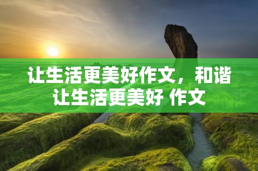 让生活更美好作文,和谐让生活更美好 作文 让生活更美好作文,和谐让生活更美好 作文