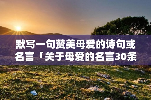 默写一句赞美母爱的诗句或名言「关于母爱的名言30条」
