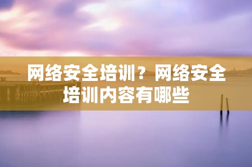 网络安全培训?网络安全培训内容有哪些 网络安全培训?网络安全培训内容有哪些